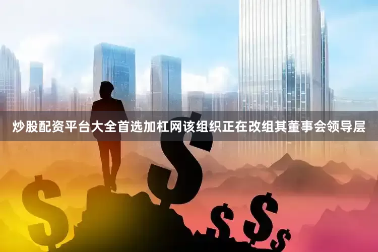 炒股配资平台大全首选加杠网该组织正在改组其董事会领导层