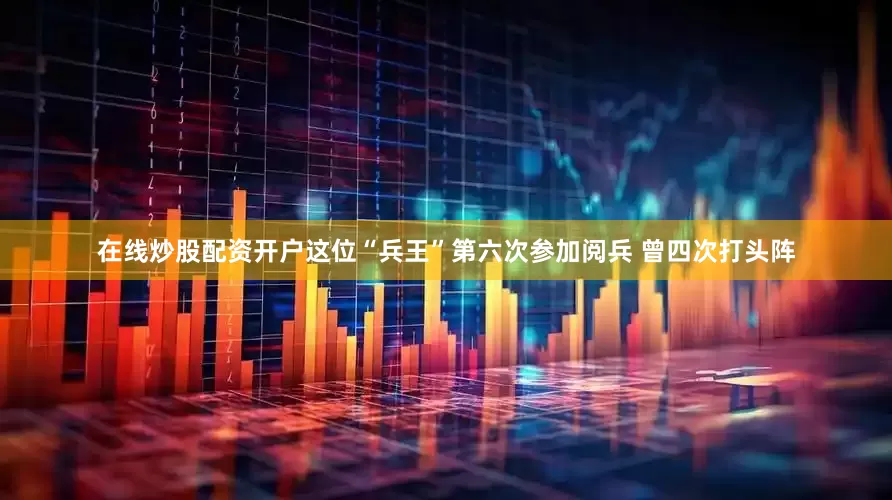 在线炒股配资开户这位“兵王”第六次参加阅兵 曾四次打头阵