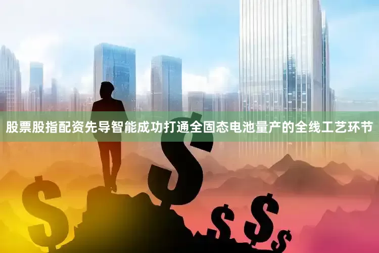 股票股指配资先导智能成功打通全固态电池量产的全线工艺环节