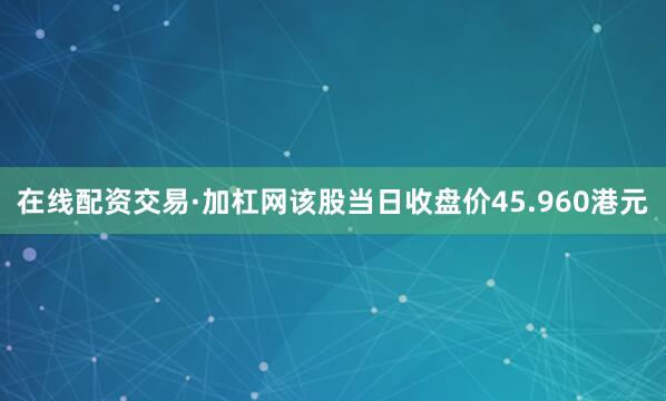 在线配资交易·加杠网该股当日收盘价45.960港元