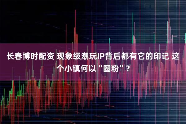长春博时配资 现象级潮玩IP背后都有它的印记 这个小镇何以“圈粉”?