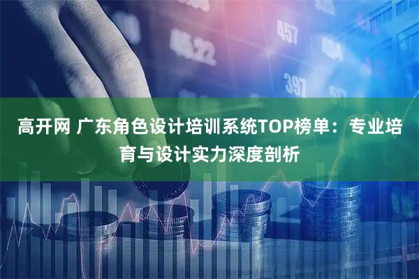 高开网 广东角色设计培训系统TOP榜单：专业培育与设计实力深度剖析