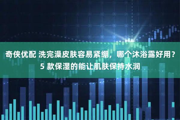 奇侠优配 洗完澡皮肤容易紧绷,哪个沐浴露好用?5 款保湿的能让肌肤保持水润