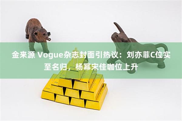 金来源 Vogue杂志封面引热议：刘亦菲C位实至名归，杨幂宋佳咖位上升