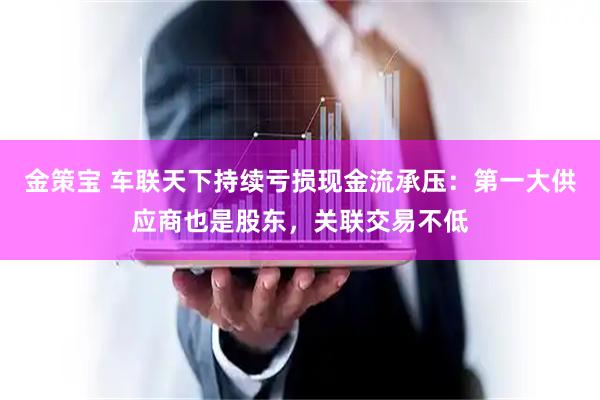 金策宝 车联天下持续亏损现金流承压:第一大供应商也是股东,关联交易不低