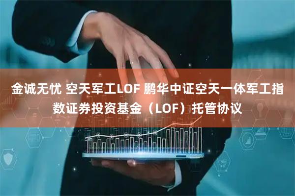 金诚无忧 空天军工LOF 鹏华中证空天一体军工指数证券投资基金（LOF）托管协议