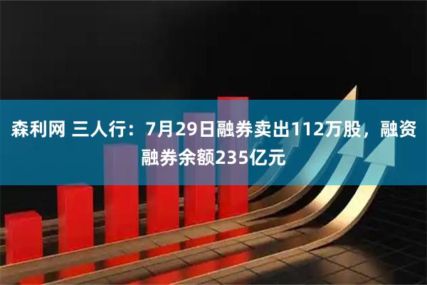 森利网 三人行:7月29日融券卖出112万股,融资融券余额235亿元