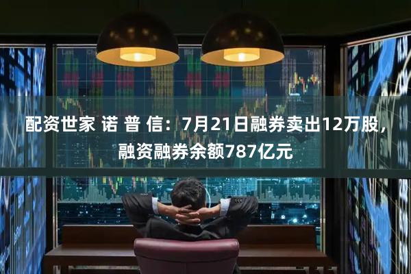 配资世家 诺 普 信:7月21日融券卖出12万股,融资融券余额787亿元